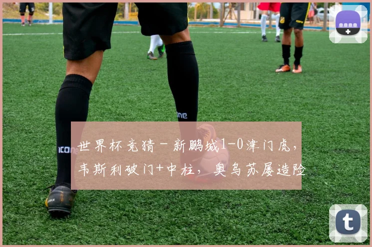 世界杯竞猜 - 新鹏城1-0津门虎，韦斯利破门+中柱，奥乌苏屡造险