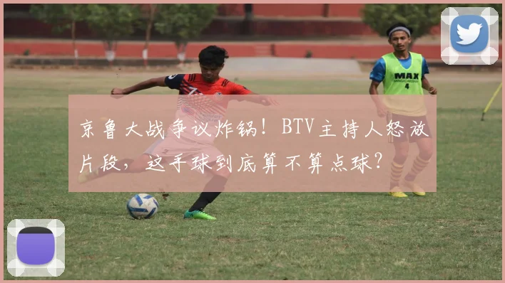 京鲁大战争议炸锅！BTV主持人怒放片段，这手球到底算不算点球？
